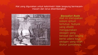 Alat ini merupakan
sistem sirkuit
tertutup. Subyek
yang diteliti
menggunakan
oksigen yang
berasal dari tabung
berisi udara kaya
oksigen yang telah
diukur jumlahnya.
Alat yang digunakan untuk kalorimetri tidak langsung bermacam-
macam dan terus dikembangkan.
Benedict Roth
 
