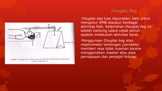Douglas Bag
•Douglas bag luas digunakan, baik untuk
mengukur AMB ataupun berbagai
aktivitas fisik. Kelemahan Douglas bag ini
adalah kantung udara cepat penuh
apabila melakukan aktivitas berat.
•Penggunaan Douglas bag atau
respirometer tentengan (portable)
memberi rasa tidak nyaman karena
menggunakan masker atau pipa
pernapasan dan penjepit hidung.
 