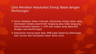 Cara Menaksir Kebutuhan Energi Basal dengan
Perhitungan
 Untuk sebagian besar manusia, kebutuhan energi dasar yang
ditentukan melalui kalorimetri langsung atau tidak langsung
hanya berbeda sebesar ± 10% dari angka yang diperoleh
dengan cara perhitungan.
 Kebutuhan energi basal atau AMB pada dasarnya ditentukan
oleh ukuran dan komposisi tubuh serta umur.
 