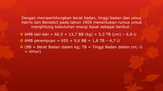  AMB laki-laki = 66,5 + 13,7 BB (kg) + 5,0 TB (cm) – 6,8 U
 AMB perempuan = 655 + 9,6 BB + 1,8 TB – 4,7 U
 (BB = Berat Badan dalam kg; TB = Tinggi Badan dalam cm; U
= Umur)
Dengan memperhitungkan berat badan, tinggi badan dan umur,
Harris dan Benedict pada tahun 1909 menentukan rumus untuk
menghitung kebutuhan energi basal sebagai berikut :
 