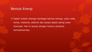 Bentuk Energi
 Dalam sistem biologic berbagai bentuk energy, yaitu solar,
kimia, mekanik, elektrik dan panas dapat saling tukar
menukar. Hal ini sesuai dengan hukum pertama
termodinamika.
 