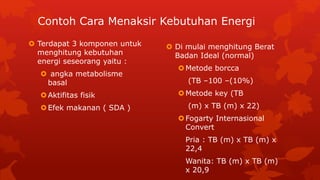 Contoh Cara Menaksir Kebutuhan Energi
 Terdapat 3 komponen untuk
menghitung kebutuhan
energi seseorang yaitu :
 angka metabolisme
basal
Aktifitas fisik
Efek makanan ( SDA )
 Di mulai menghitung Berat
Badan Ideal (normal)
Metode borcca
(TB –100 –(10%)
Metode key (TB
(m) x TB (m) x 22)
Fogarty Internasional
Convert
Pria : TB (m) x TB (m) x
22,4
Wanita: TB (m) x TB (m)
x 20,9
 