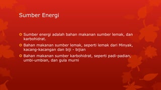 Sumber Energi
 Sumber energi adalah bahan makanan sumber lemak, dan
karbohidrat.
 Bahan makanan sumber lemak, seperti lemak dari Minyak,
kacang-kacangan dan biji - bijian
 Bahan makanan sumber karbohidrat, seperti padi-padian,
umbi-umbian, dan gula murni
 