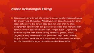 Akibat Kekurangan Energi
 Kekurangan energi terjadi bila konsumsi energi melalui makanan kurang
dari energi yang dikeluarkan. Akibatnya, berat badan kurang dari berat
badan seharusnya, bila terjadi pada bayi dan anak-anak itu akan
menghambat pertumbuhan dan pada orang dewasa akan menyebabkan
penurunan berat badan dan kerusakan jaringan tubuh. Gejala yang
ditimbulkan pada anak adalah kurang perhatian, gelisah, lemah,
cengeng, kurang bersemangat dan penurunan daya tahan terhadap
penyakit infeksi. Akibatnya berat badan bayi itu dinamakan marasmus
dan bila disertai kekurangan protein dinamakan kwashiorkor.
 