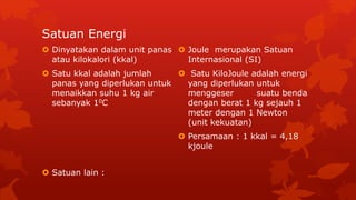 Satuan Energi
 Dinyatakan dalam unit panas
atau kilokalori (kkal)
 Satu kkal adalah jumlah
panas yang diperlukan untuk
menaikkan suhu 1 kg air
sebanyak 10C
 Satuan lain :
 Joule merupakan Satuan
Internasional (SI)
 Satu KiloJoule adalah energi
yang diperlukan untuk
menggeser suatu benda
dengan berat 1 kg sejauh 1
meter dengan 1 Newton
(unit kekuatan)
 Persamaan : 1 kkal = 4,18
kjoule
 