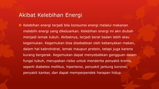 Akibat Kelebihan Energi
 Kelebihan energi terjadi bila konsumsi energi melalui makanan
melebihi energi yang dikeluarkan. Kelebihan energi ini akn diubah
menjadi lemak tubuh. Akibatnya, terjadi berat badan lebih atau
kegemukan. Kegemukan bisa disebabkan oleh kebanyakan makan,
dalam hal kabrohidrat, lemak maupun protein, tetapi juga karena
kurang bergerak. Kegemukan dapat menyebabkan gangguan dalam
fungsi tubuh, merupakan risiko untuk menderita penyakit kronis,
seperti diabetes mellitus, hipertensi, penyakit jantung koroner,
penyakit kanker, dan dapat memperpendek harapan hidup.
 