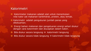 Kalorimetri
 Kalorimeter makanan adalah alat untuk menentukan
nilai kalor zat makanan karbihidrat, protein, atau lemak.
 Kalorimetri adalah pengukuran jumlah panas yang
dikeluarkan.
 Energi bahan makanan dan pengeluaran energi sehari diukur
dengan cara kalorimetri dan diucapkan dalam kalori.
 Bila diukur secara langsung  kalorimetri langsung
 Bila diukur secara tidak langsung  kalorimetri tidak langsung
 