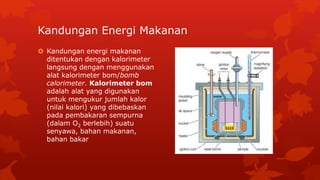 Kandungan Energi Makanan
 Kandungan energi makanan
ditentukan dengan kalorimeter
langsung dengan menggunakan
alat kalorimeter bom/bomb
calorimeter. Kalorimeter bom
adalah alat yang digunakan
untuk mengukur jumlah kalor
(nilai kalori) yang dibebaskan
pada pembakaran sempurna
(dalam O2 berlebih) suatu
senyawa, bahan makanan,
bahan bakar
 