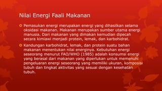 Nilai Energi Faali Makanan
 Pemasukan energi merupakan energi yang dihasilkan selama
oksidasi makanan. Makanan merupakan sumber utama energi
manusia. Dari makanan yang dimakan kemudian dipecah
secara kimiawi menjadi protein, lemak, dan karbohidrat.
 Kandungan karbohidrat, lemak, dan protein suatu bahan
makanan menentukan nilai energinya. Kebutuhan energi
seseorang menurut FAO/WHO (1985) adalah konsumsi energi
yang berasal dari makanan yang diperlukan untuk memenuhi
pengeluaran energi seseorang yang memiliki ukuran, komposisi
tubuh dan tingkat aktivitas yang sesuai dengan kesehatan
tubuh.
 