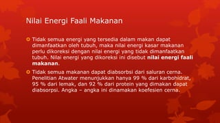 Nilai Energi Faali Makanan
 Tidak semua energi yang tersedia dalam makan dapat
dimanfaatkan oleh tubuh, maka nilai energi kasar makanan
perlu dikoreksi dengan nilai energi yang tidak dimanfaatkan
tubuh. Nilai energi yang dikoreksi ini disebut nilai energi faali
makanan.
 Tidak semua makanan dapat diabsorbsi dari saluran cerna.
Penelitian Atwater menunjukkan hanya 99 % dari karbohidrat,
95 % dari lemak, dan 92 % dari protein yang dimakan dapat
diabsorpsi. Angka – angka ini dinamakan koefesien cerna.
 