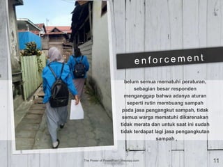 belum semua mematuhi peraturan,
sebagian besar responden
menganggap bahwa adanya aturan
seperti rutin membuang sampah
pada jasa pengangkut sampah, tidak
semua warga mematuhi dikarenakan
tidak merata dan untuk saat ini sudah
tidak terdapat lagi jasa pengangkutan
sampah
The Power of PowerPoint | thepopp.com 11
 