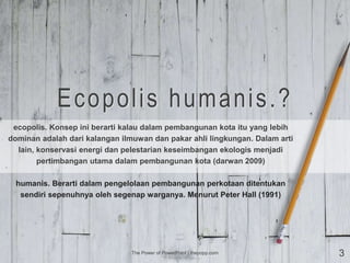 Ecopolis humanis.?
ecopolis. Konsep ini berarti kalau dalam pembangunan kota itu yang lebih
dominan adalah dari kalangan ilmuwan dan pakar ahli lingkungan. Dalam arti
lain, konservasi energi dan pelestarian keseimbangan ekologis menjadi
pertimbangan utama dalam pembangunan kota (darwan 2009)
humanis. Berarti dalam pengelolaan pembangunan perkotaan ditentukan
sendiri sepenuhnya oleh segenap warganya. Menurut Peter Hall (1991)
The Power of PowerPoint | thepopp.com 3
 