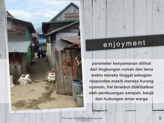 parameter kenyamanan dilihat
dari lingkungan rumah dan lama
waktu mereka tinggal sebagian
responden masih merasa kurang
nyaman, hal tersebut diakibatkan
oleh pembuangan sampah, banjir
dan hubungan antar warga
The Power of PowerPoint | thepopp.com 9
 