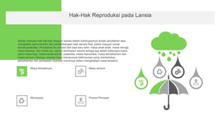 Hak-Hak Reproduksi pada Lansia
Setiap manusia baik laki-laki maupun wanita dalam kehidupannya terjadi perubahan atau
mengalami pertumbuhan dan perkembangan baik secara fisik, psikis maupun sosial
kemasyarakatan. Perubahan itu dimulai dari bayi baru lahir, masa anak-anak, masa remaja,
masa dewasa, dan masa tua, namun kehidupan wanita terbagi lagi dalam beberapa masa,
yakni masa bayi, masa kanak-kanak, puberitas, masa reproduksi, masa klimakterium dan
masa senium. Masing- masing masa mempunyai kekhususan yang memerlukan
pemahaman dan perawatan keadaan tubuhnya dalam menghadapi masa tersebut.
Masa klimaterium Masa senium
Monopaus Proses Penuaan
 