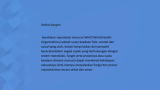 Defnisi Kespro
kesehatan reproduksi menurut WHO (World Health
Organizations) adalah suatu keadaan fisik, mental dan
sosial yang utuh, bukan hanya bebas dari penyakit
kecacatandalam segala aspek yang berhubungan dengan
sistem reproduksi, fungsi serta prosesnya atau suatu
keadaan dimana manusia dapat menikmati kehidupan
seksualnya serta mampu menjalankan fungsi dan proses
reproduksinya secara sehat dan aman.
 
