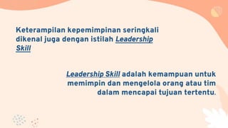 Leadership Skill adalah kemampuan untuk
memimpin dan mengelola orang atau tim
dalam mencapai tujuan tertentu.
Keterampilan kepemimpinan seringkali
dikenal juga dengan istilah Leadership
Skill
 