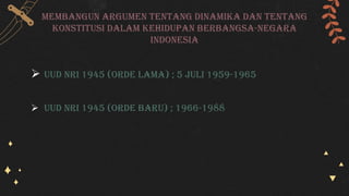 Membangun argumen tentang dinamika dan tentang
konstitusi dalam kehidupan berbangsa-negara
indonesia
 Uud nri 1945 (Orde lama) ; 5 juli 1959-1965
 Uud nri 1945 (Orde baru) ; 1966-1988
 