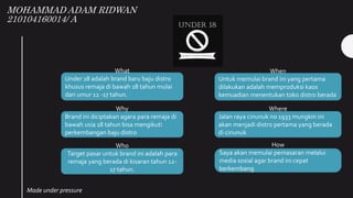 MOHAMMAD ADAM RIDWAN
210104160014/ A
What
Under 18 adalah brand baru baju distro
khusus remaja di bawah 18 tahun mulai
dari umur 12 -17 tahun.
When
Untuk memulai brand ini yang pertama
dilakukan adalah memproduksi kaos
kemuadian menentukan toko distro berada
Why
Brand ini diciptakan agara para remaja di
bawah usia 18 tahun bisa mengikuti
perkembangan baju distro
Where
Jalan raya cinunuk no 1933 mungkin ini
akan menjadi distro pertama yang berada
di cinunuk
Who
Target pasar untuk brand ini adalah para
remaja yang berada di kisaran tahun 12-
17 tahun.
How
Saya akan memulai pemasaran melalui
media sosial agar brand ini cepat
berkembang
Made under pressure
 