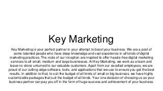 Key Marketing
Key Marketing is your perfect partner in your attempt to boost your business. We are a pool of
some talented people who have deep knowledge and vast experience in all kinds of digital
marketing practices. The roots of our inception are inspired to offer hassle-free digital marketing
services to all small, medium and large businesses. At Key Marketing, we work as a team and
leave no stone unturned to our valuable customers. Apart from our excelled employees, we are
proud of our cutting-edge software, tools, and applications that we use to ensure you get the best
results. In addition to that, to suit the budget of all kinds of small or big business, we have highly
customizable packages that suit the budget of all kinds. Your one decision of choosing us as your
business partner can pay you off in the form of huge success and achievement of your business.
 