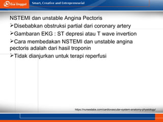 https://nurseslabs.com/cardiovascular-system-anatomy-physiology/
NSTEMI dan unstable Angina Pectoris
Disebabkan obstruksi partial dari coronary artery
Gambaran EKG : ST depresi atau T wave invertion
Cara membedakan NSTEMI dan unstable angina
pectoris adalah dari hasil troponin
Tidak dianjurkan untuk terapi reperfusi
 