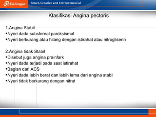 Klasifikasi Angina pectoris
1.Angina Stabil
Nyeri dada substernal paroksismal
Nyeri berkurang atau hilang dengan istirahat atau nitrogliserin
2.Angina tidak Stabil
Disebut juga angina prainfark
Nyeri dada terjadi pada saat istirahat
Bagian dari ACS
Nyeri dada lebih berat dan lebih lama dari angina stabil
Nyeri tidak berkurang dengan nitrat
 