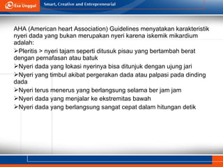 AHA (American heart Association) Guidelines menyatakan karakteristik
nyeri dada yang bukan merupakan nyeri karena iskemik mikardium
adalah:
Pleritis > nyeri tajam seperti ditusuk pisau yang bertambah berat
dengan pernafasan atau batuk
Nyeri dada yang lokasi nyerinya bisa ditunjuk dengan ujung jari
Nyeri yang timbul akibat pergerakan dada atau palpasi pada dinding
dada
Nyeri terus menerus yang berlangsung selama ber jam jam
Nyeri dada yang menjalar ke ekstremitas bawah
Nyeri dada yang berlangsung sangat cepat dalam hitungan detik
 