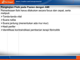 Pengkajian Fisik pada Pasien dengan AMI
Pemeriksaan fisik harus dilakukan secara focus dan cepat, serta
meliputi:
Tanda-tanda vital
Suara nafas
Suara jantung (menentukan ada mur mur)
Nadi perifer
Identifikasi kontraindikasi pemberian terapi fibrinolitik
 
