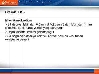 Evaluasi EKG
Iskemik miokardium
ST depresi lebih dari 0,5 mm di V2 dan V3 dan lebih dari 1 mm
di semua lead, harus 2 lead yang berurutan
Dapat disertai inversi gelombang T
ST segmen biasanya kembali normal setelah kebutuhan
oksigen terpenuhi
 