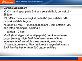 Cardiac Biomarkers
CK = meningkat pada 6-8 jam setelah IMA, puncak 24-
28 jam
CKMB = mulai meningkat pada 6-8 jam setelah IMA,
puncak setelah 24 jam
Troponin I atau T: meningkat dalam 2 jam setelah IMA,
dan tetap meningkat selama 7
sampai 10 hari
BNP (brain-type natriuretilpeptide) untuk mendeteksi
gagal jantung. high BNP level associates with an
increase in left ventricle pressure and pulmonary
circulation pressure. Heart failure is suggested when a
BNP level is higher than 500 pg per millilitre
 