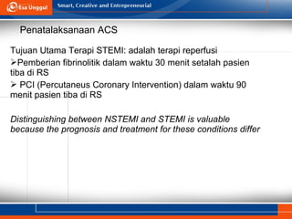 Tujuan Utama Terapi STEMI: adalah terapi reperfusi
Pemberian fibrinolitik dalam waktu 30 menit setalah pasien
tiba di RS
 PCI (Percutaneus Coronary Intervention) dalam waktu 90
menit pasien tiba di RS
Distinguishing between NSTEMI and STEMI is valuable
because the prognosis and treatment for these conditions differ
Penatalaksanaan ACS
 