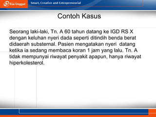 Contoh Kasus
Seorang laki-laki, Tn. A 60 tahun datang ke IGD RS X
dengan keluhan nyeri dada seperti ditindih benda berat
didaerah substernal. Pasien mengatakan nyeri datang
ketika ia sedang membaca koran 1 jam yang lalu. Tn. A
tidak mempunyai riwayat penyakit apapun, hanya riwayat
hiperkolesterol.
 