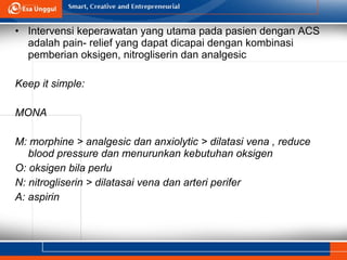• Intervensi keperawatan yang utama pada pasien dengan ACS
adalah pain- relief yang dapat dicapai dengan kombinasi
pemberian oksigen, nitrogliserin dan analgesic
Keep it simple:
MONA
M: morphine > analgesic dan anxiolytic > dilatasi vena , reduce
blood pressure dan menurunkan kebutuhan oksigen
O: oksigen bila perlu
N: nitrogliserin > dilatasai vena dan arteri perifer
A: aspirin
 