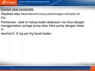 Contoh obat trombolitik
Ateplase atau Recombinant tissue plasminogen activator (rt-
PA)
Pemberian obat ini hanya boleh dilakukan via infus dengan
menggunakan syringe pump atau infus pump dengan dosis
m
aksimal 0. 9 mg per Kg berat badan.
 