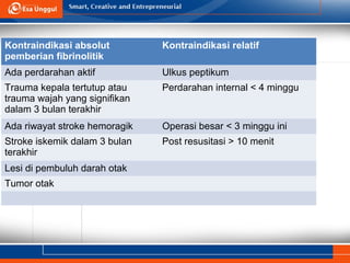 Kontraindikasi absolut
pemberian fibrinolitik
Kontraindikasi relatif
Ada perdarahan aktif Ulkus peptikum
Trauma kepala tertutup atau
trauma wajah yang signifikan
dalam 3 bulan terakhir
Perdarahan internal < 4 minggu
Ada riwayat stroke hemoragik Operasi besar < 3 minggu ini
Stroke iskemik dalam 3 bulan
terakhir
Post resusitasi > 10 menit
Lesi di pembuluh darah otak
Tumor otak
 
