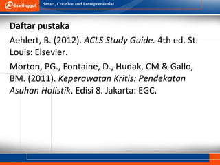 Daftar pustaka
Aehlert, B. (2012). ACLS Study Guide. 4th ed. St.
Louis: Elsevier.
Morton, PG., Fontaine, D., Hudak, CM & Gallo,
BM. (2011). Keperawatan Kritis: Pendekatan
Asuhan Holistik. Edisi 8. Jakarta: EGC.
 