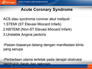 Acute Coronary Syndrome
ACS atau syndrome coroner akut meliputi :
1.STEMI (ST Elevasi Miocard Infark)
2.NSTEMI (Non-ST Elevasi Miocard Infark)
3.Unstable Angina pectoris
-Pasien biasanya datang dengan manifestasi klinis
yang serupa
-Perbedaan utama terletak pada derajat obstruksi
pembuluh darah dan nekrosis
 