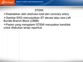STEMI
Disebabkan oleh obstruksi total dari coronary artery
Gambar EKG menunjukkan ST elevasi atau new Left
Bundle Branch Block (LBBB)
Pasien yang mengalami STEMI merupakan kandidat
untuk dilakukan terapi reperfusi
 