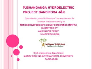 KISHANGANGA HYDROELECTRIC
PROJECT BANDIPORA J&K
Submitted in partial fulfilment of the requirement for
10 week industrial training at
National hydroelectric power corporation (NHPC)
SUBMITTED BY
AMIR NAZIR PARAY
1/14/FET/BCI/2/068
Civil engineering department
MANAV RACHNA INTERNATIONAL UNIVERSITY
FARIDABAD
 