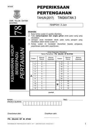 SULIT 78/1
PEPERIKSAAN PERTENGAHAN TAHUN 2017 / KHB PERTANIAN TINGKATAN 3 1
Kertas soalan ini mengandungi 13 halaman bercetak
Disediakan oleh: Disahkan oleh:
............................... ..............................
PN. ZALIHA BT M. ATAN
ARAHAN:
1. Buka kertas soalan ini apabila diberitahu.
2. Tulis nama,tingkatan dan angka giliran anda pada ruang yang
disediakan.
3. Jawapan anda hendaklah ditulis pada ruang jawapan yang
disediakan dalam kertas soalan ini.
4. Kertas soalan ini hendaklah diserahkan kepada pengawas
peperiksaan pada akhir peperiksaan.
KEMAHIRANHIDUP
BERSEPADU
PERTANIAN
NAMA:................................................................................................ TING.: ............................
ANGKA GILIRAN:
78
PEPERIKSAAN
PERTENGAHAN
TAHUN(2017) TINGKATAN 3
TEMPOH: 2 Jam
SMK TELOK DATOK
BANTING
Untuk Kegunaan Pemeriksa
Nama Pemeriksa: PN. ZALIHA BT M.ATAN
Soalan
Markah
Penuh
Markah
Diperoleh
Soalan
Markah
Penuh
Markah
Diperoleh
A
1 3 13 3
2 3 14 3
3 3 15 3
4 3 16 3
5 3 17 3
6 3 18 3
7 3 19 3
8 3 20 3
9 3
B
1 10
10 3 2 10
11 3 3 10
12 3 4 10
Jumlah
 
