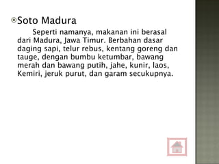 Soto Madura Seperti namanya, makanan ini berasal dari Madura, Jawa Timur. Berbahan dasar daging sapi, telur rebus, kentang goreng dan tauge, dengan bumbu ketumbar, bawang merah dan bawang putih, jahe, kunir, laos, Kemiri, jeruk purut, dan garam secukupnya. 