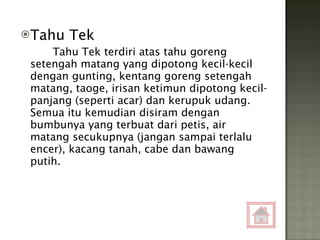 Tahu Tek Tahu Tek terdiri atas tahu goreng setengah matang yang dipotong kecil-kecil dengan gunting, kentang goreng setengah matang, taoge, irisan ketimun dipotong kecil-panjang (seperti acar) dan kerupuk udang. Semua itu kemudian disiram dengan bumbunya yang terbuat dari petis, air matang secukupnya (jangan sampai terlalu encer), kacang tanah, cabe dan bawang putih. 