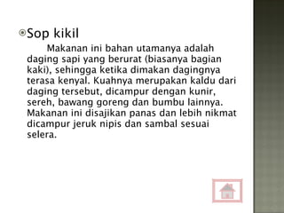 Sop kikil Makanan ini bahan utamanya adalah daging sapi yang berurat (biasanya bagian kaki), sehingga ketika dimakan dagingnya terasa kenyal. Kuahnya merupakan kaldu dari daging tersebut, dicampur dengan kunir, sereh, bawang goreng dan bumbu lainnya. Makanan ini disajikan panas dan lebih nikmat dicampur jeruk nipis dan sambal sesuai selera. 