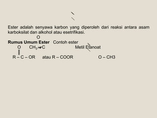 Ester adalah senyawa karbon yang diperoleh dari reaksi antara asam
karboksilat dan alkohol atau esetrifikasi.
               O
Rumus Umum Ester Contoh ester
     O     CH3 – C                  Metil Etanoat
     ║
  R – C – OR      atau R – COOR                 O – CH3
 