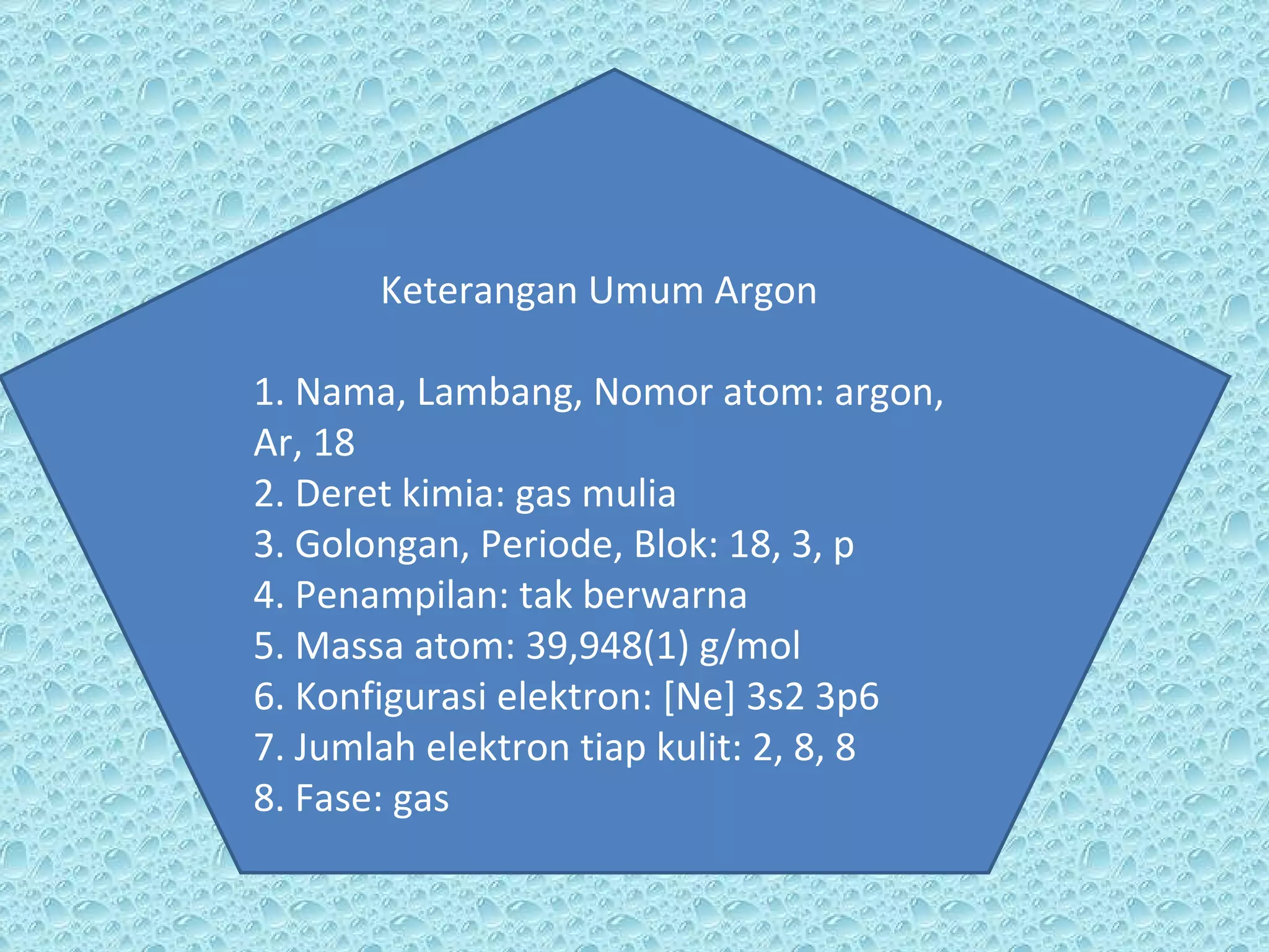 Keterangan Umum Argon 1. Nama, Lambang, Nomor atom: argon, Ar, 18 2. Deret kimia: gas mulia 3. Golongan, Periode, Blok: 18, 3, p 4. Penampilan: tak berwarna 5. Massa atom: 39,948(1) g/mol 6. Konfigurasi elektron: [Ne] 3s2 3p6 7. Jumlah elektron tiap kulit: 2, 8, 8 8. Fase: gas 