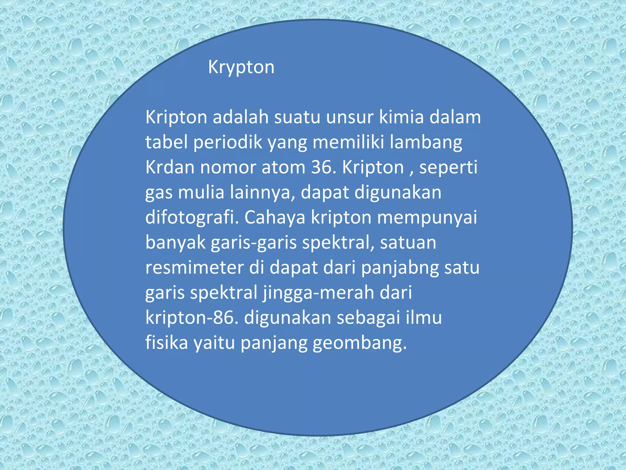 Krypton Kripton adalah suatu unsur kimia dalam tabel periodik yang memiliki lambang Krdan nomor atom 36. Kripton , seperti gas mulia lainnya, dapat digunakan difotografi. Cahaya kripton mempunyai banyak garis-garis spektral, satuan resmimeter di dapat dari panjabng satu garis spektral jingga-merah dari kripton-86. digunakan sebagai ilmu fisika yaitu panjang geombang. 