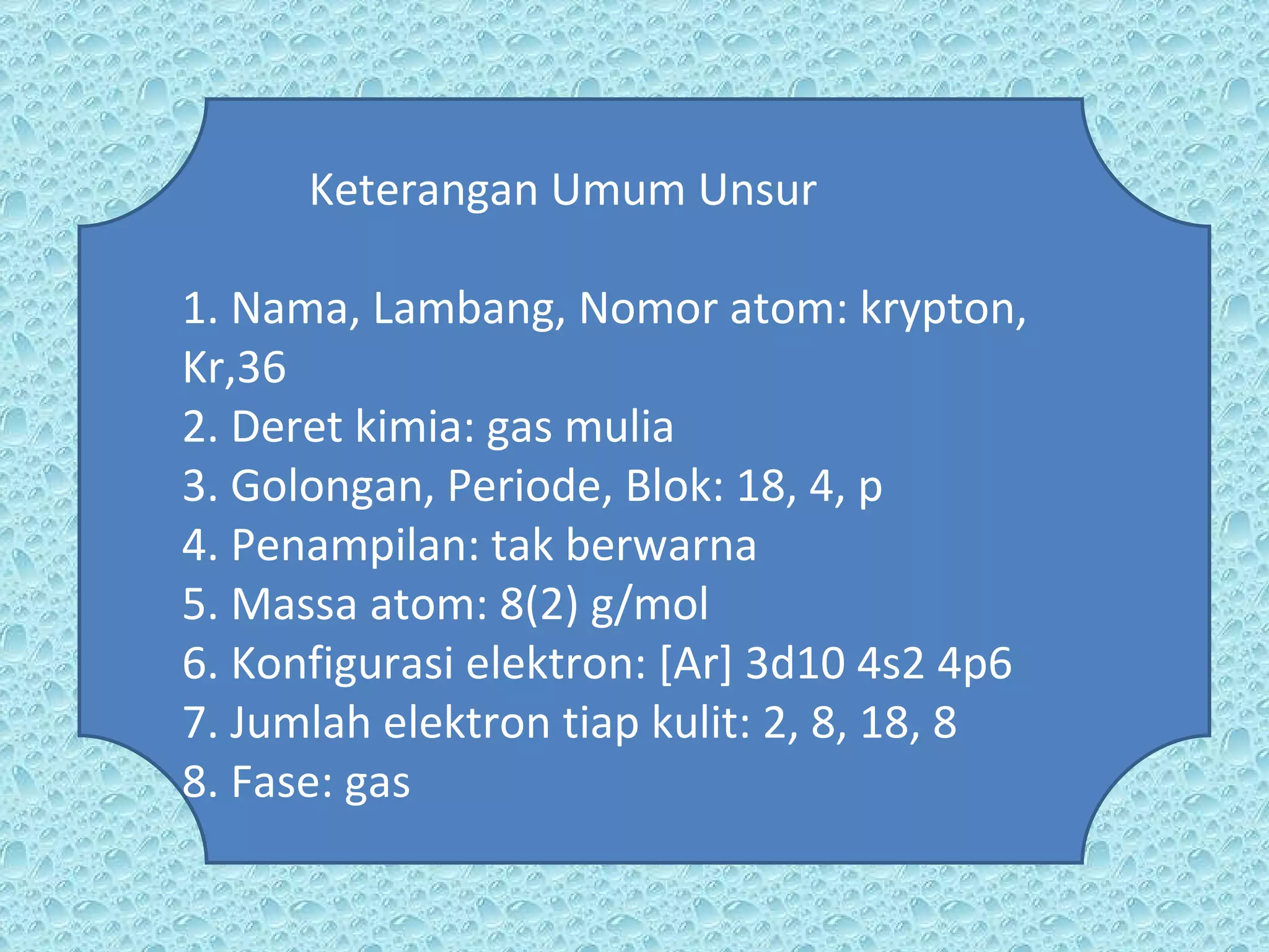 Keterangan Umum Unsur 1. Nama, Lambang, Nomor atom: krypton, Kr,36 2. Deret kimia: gas mulia 3. Golongan, Periode, Blok: 18, 4, p 4. Penampilan: tak berwarna 5. Massa atom: 8(2) g/mol 6. Konfigurasi elektron: [Ar] 3d10 4s2 4p6 7. Jumlah elektron tiap kulit: 2, 8, 18, 8 8. Fase: gas 