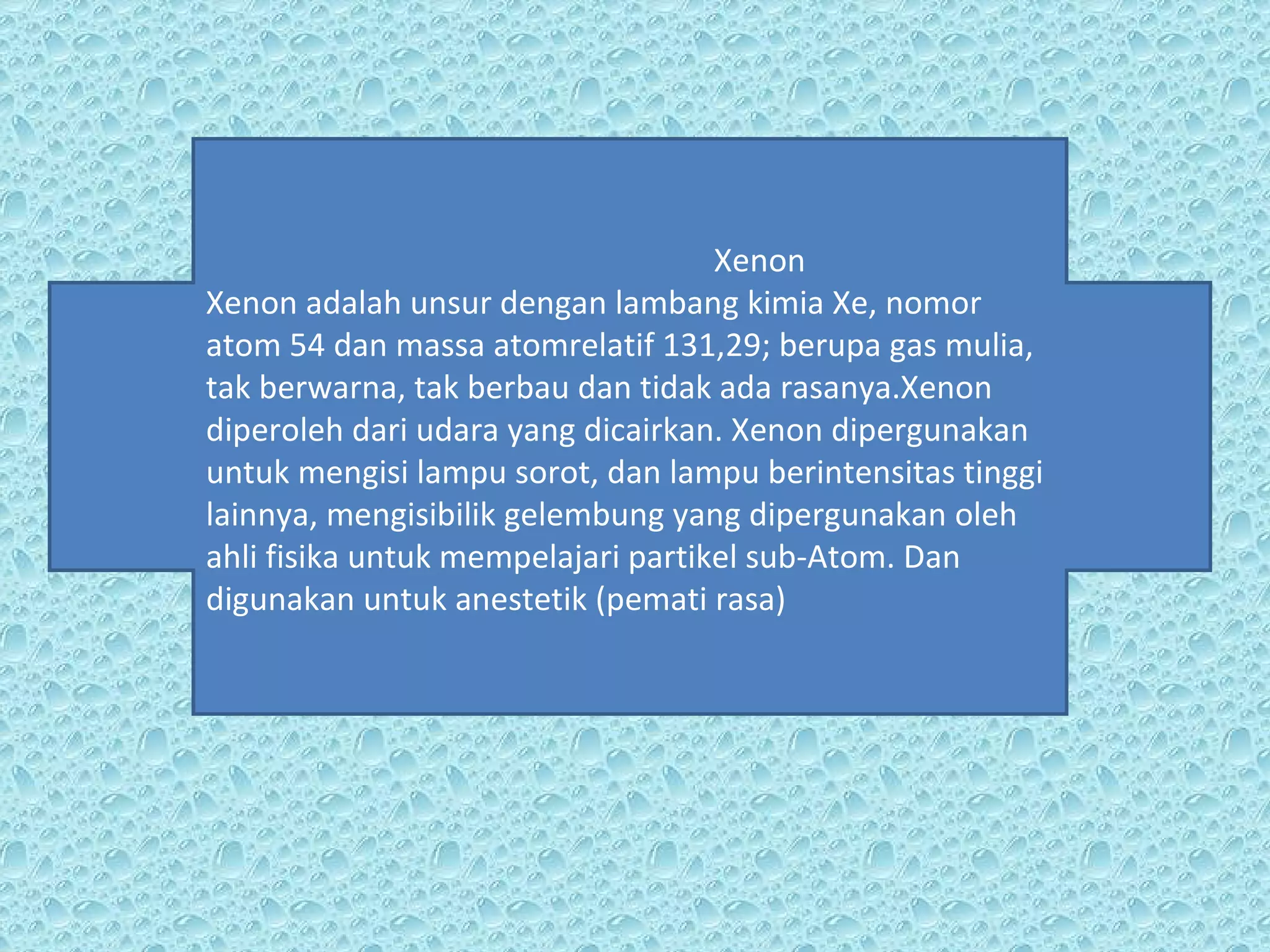 Xenon Xenon adalah unsur dengan lambang kimia Xe, nomor atom 54 dan massa atomrelatif 131,29; berupa gas mulia, tak berwarna, tak berbau dan tidak ada rasanya.Xenon diperoleh dari udara yang dicairkan. Xenon dipergunakan untuk mengisi lampu sorot, dan lampu berintensitas tinggi lainnya, mengisibilik gelembung yang dipergunakan oleh ahli fisika untuk mempelajari partikel sub-Atom. Dan digunakan untuk anestetik (pemati rasa) 