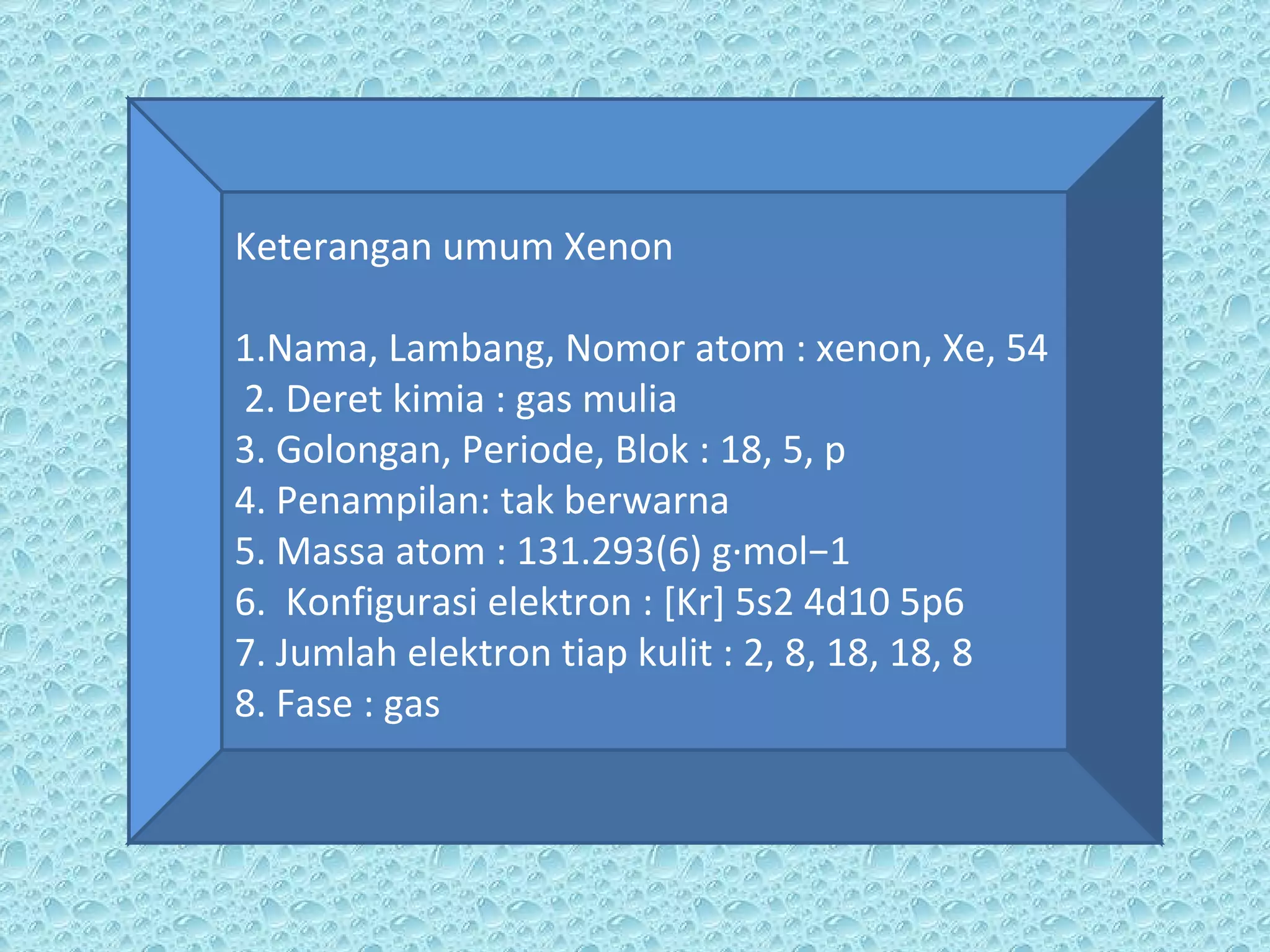 Keterangan umum Xenon 1.Nama, Lambang, Nomor atom : xenon, Xe, 54 2. Deret kimia : gas mulia 3. Golongan, Periode, Blok : 18, 5, p 4. Penampilan: tak berwarna 5. Massa atom : 131.293(6) g·mol−1 6.  Konfigurasi elektron : [Kr] 5s2 4d10 5p6 7. Jumlah elektron tiap kulit : 2, 8, 18, 18, 8 8. Fase : gas 