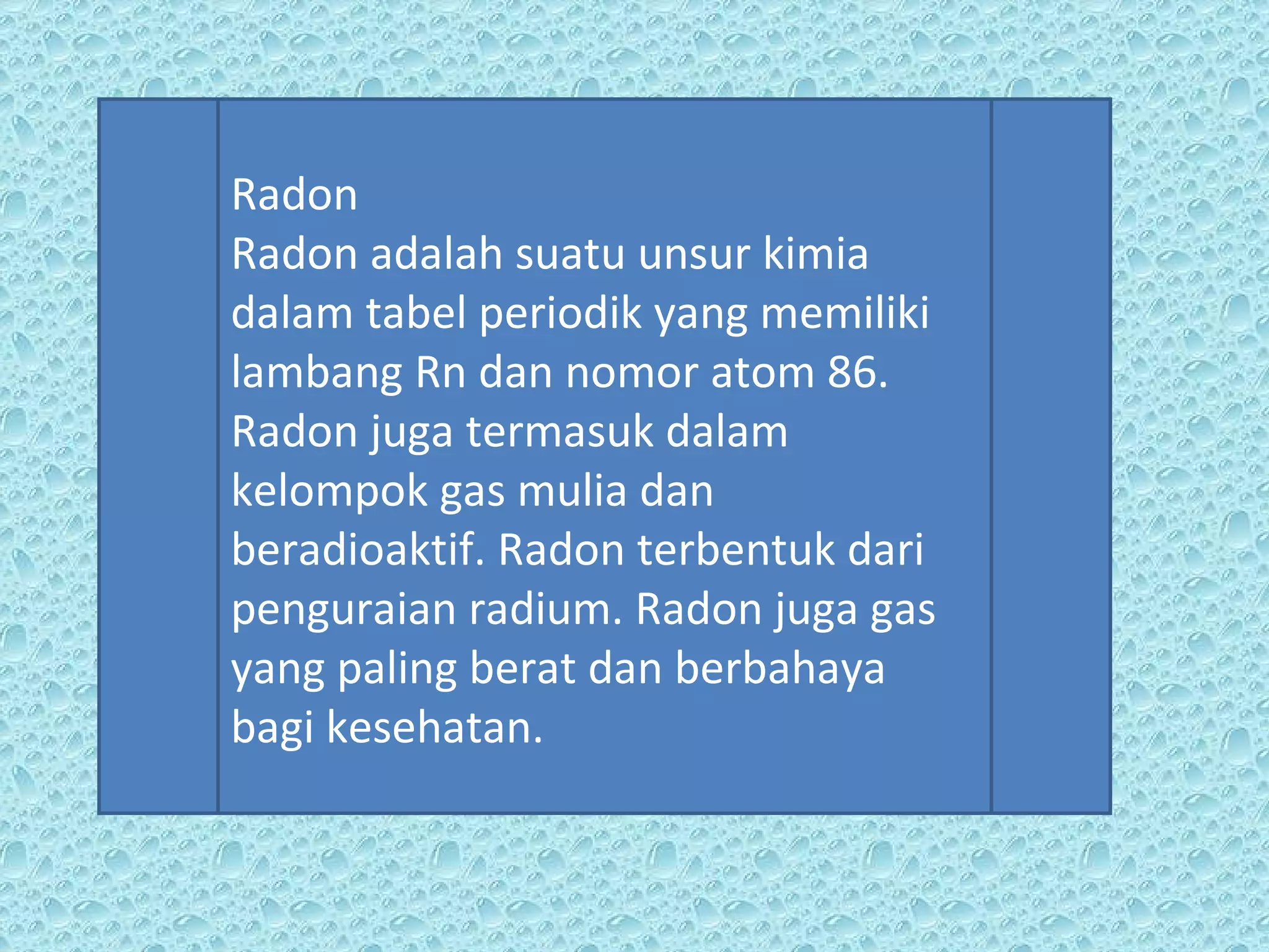 Radon Radon adalah suatu unsur kimia dalam tabel periodik yang memiliki lambang Rn dan nomor atom 86. Radon juga termasuk dalam kelompok gas mulia dan beradioaktif. Radon terbentuk dari penguraian radium. Radon juga gas yang paling berat dan berbahaya bagi kesehatan. 