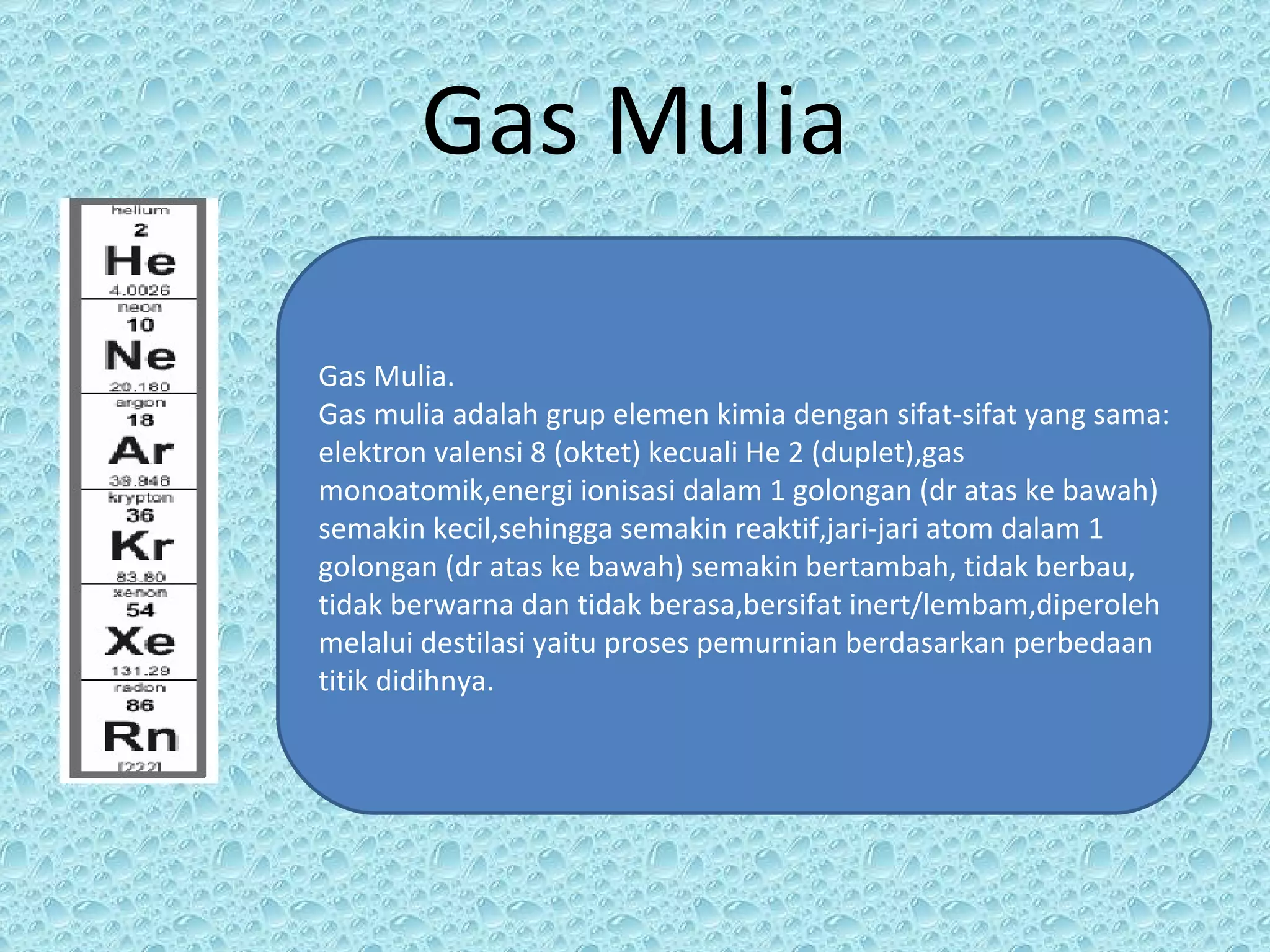 Gas Mulia Gas Mulia. Gas mulia adalah grup elemen kimia dengan sifat-sifat yang sama: elektron valensi 8 (oktet) kecuali He 2 (duplet),gas monoatomik,energi ionisasi dalam 1 golongan (dr atas ke bawah) semakin kecil,sehingga semakin reaktif,jari-jari atom dalam 1 golongan (dr atas ke bawah) semakin bertambah, tidak berbau, tidak berwarna dan tidak berasa,bersifat inert/lembam,diperoleh melalui destilasi yaitu proses pemurnian berdasarkan perbedaan titik didihnya. 
